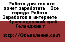 Работа для тех кто хочет заработать - Все города Работа » Заработок в интернете   . Краснодарский край,Геленджик г.